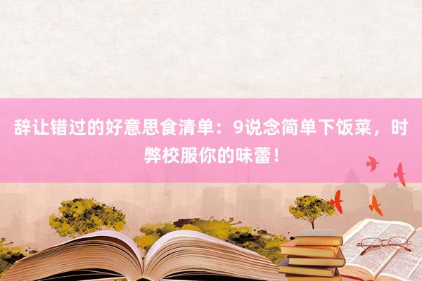 辞让错过的好意思食清单：9说念简单下饭菜，时弊校服你的味蕾！