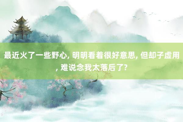 最近火了一些野心, 明明看着很好意思, 但却子虚用, 难说念我太落后了?