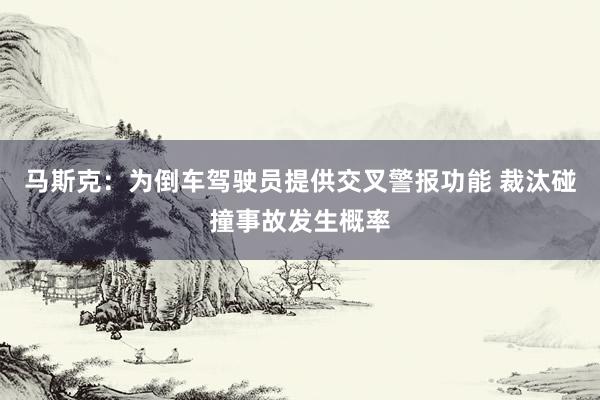 马斯克：为倒车驾驶员提供交叉警报功能 裁汰碰撞事故发生概率