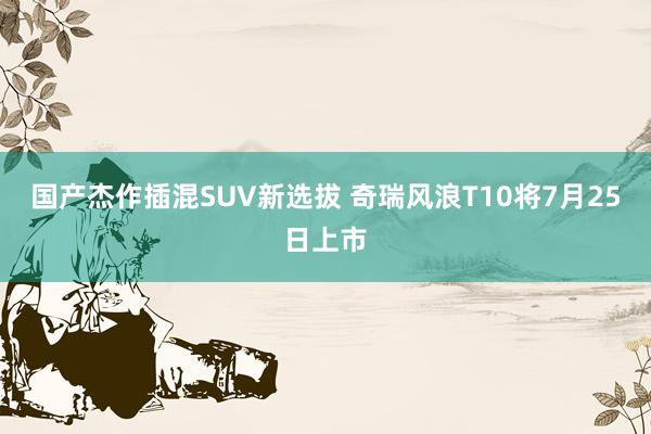 国产杰作插混SUV新选拔 奇瑞风浪T10将7月25日上市