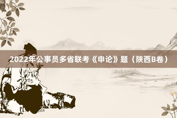 2022年公事员多省联考《申论》题（陕西B卷）