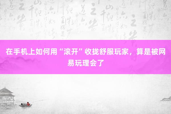 在手机上如何用“滚开”收拢舒服玩家，算是被网易玩理会了