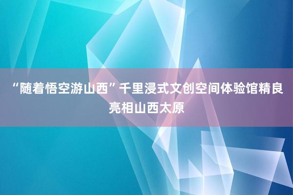 “随着悟空游山西”千里浸式文创空间体验馆精良亮相山西太原