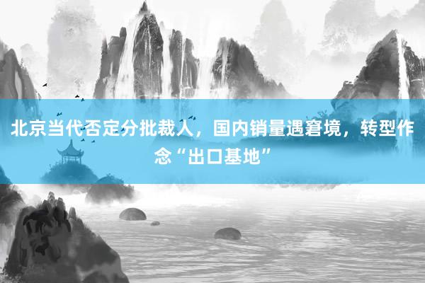 北京当代否定分批裁人，国内销量遇窘境，转型作念“出口基地”