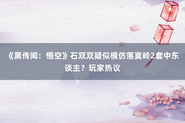 《黑传闻：悟空》石双双疑似模仿落寞岭2套中东谈主？玩家热议