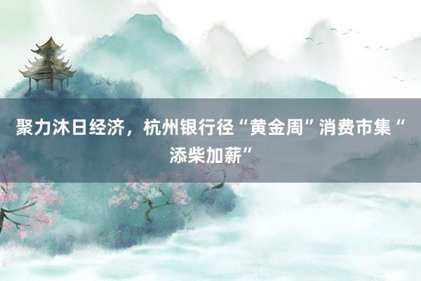 聚力沐日经济，杭州银行径“黄金周”消费市集“添柴加薪”