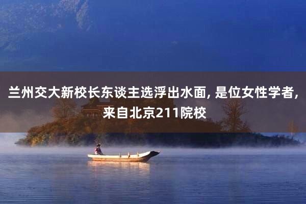 兰州交大新校长东谈主选浮出水面, 是位女性学者, 来自北京211院校