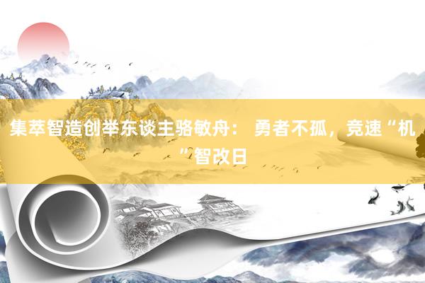 集萃智造创举东谈主骆敏舟： 勇者不孤，竞速“机”智改日