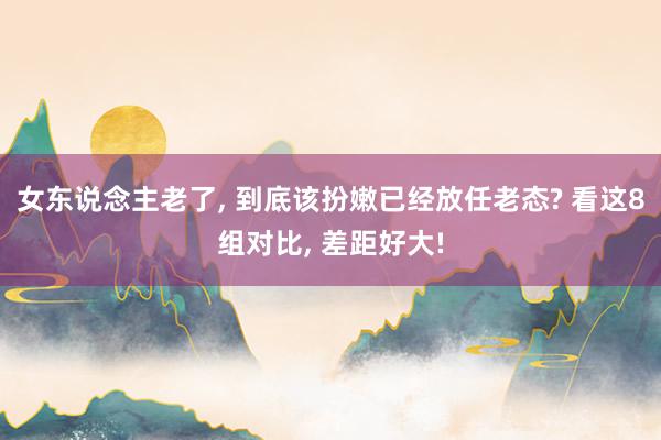 女东说念主老了, 到底该扮嫩已经放任老态? 看这8组对比, 差距好大!