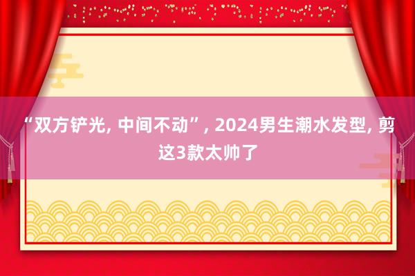 “双方铲光, 中间不动”, 2024男生潮水发型, 剪这3款太帅了