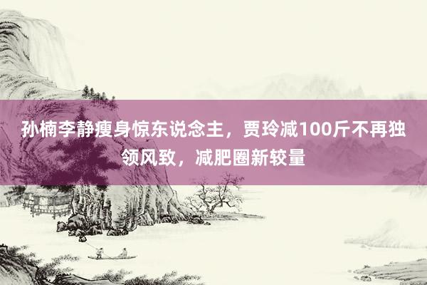 孙楠李静瘦身惊东说念主，贾玲减100斤不再独领风致，减肥圈新较量