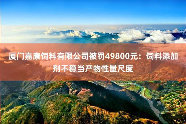 厦门嘉康饲料有限公司被罚49800元：饲料添加剂不稳当产物性量尺度