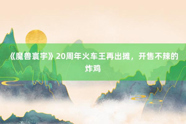 《魔兽寰宇》20周年火车王再出摊，开售不辣的炸鸡