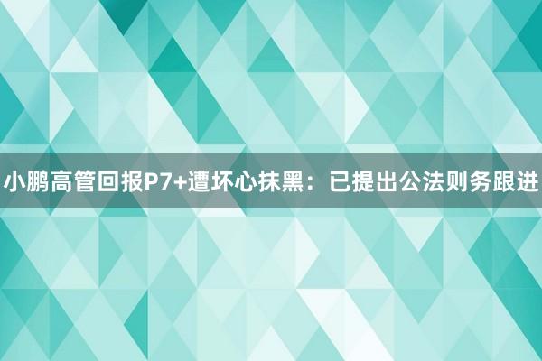 小鹏高管回报P7+遭坏心抹黑：已提出公法则务跟进