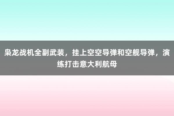 枭龙战机全副武装，挂上空空导弹和空舰导弹，演练打击意大利航母