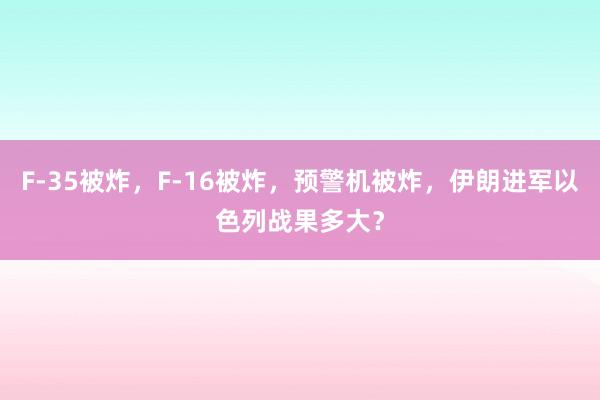 F-35被炸，F-16被炸，预警机被炸，伊朗进军以色列战果多大？