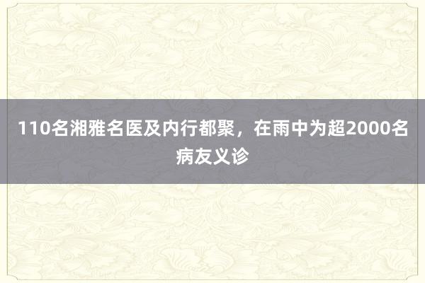 110名湘雅名医及内行都聚，在雨中为超2000名病友义诊