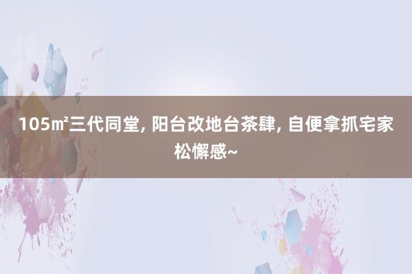 105㎡三代同堂, 阳台改地台茶肆, 自便拿抓宅家松懈感~