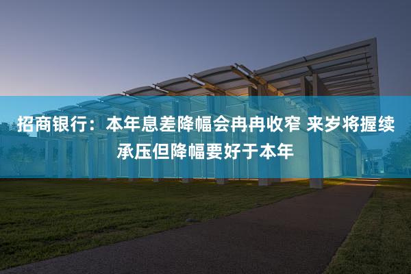 招商银行：本年息差降幅会冉冉收窄 来岁将握续承压但降幅要好于本年