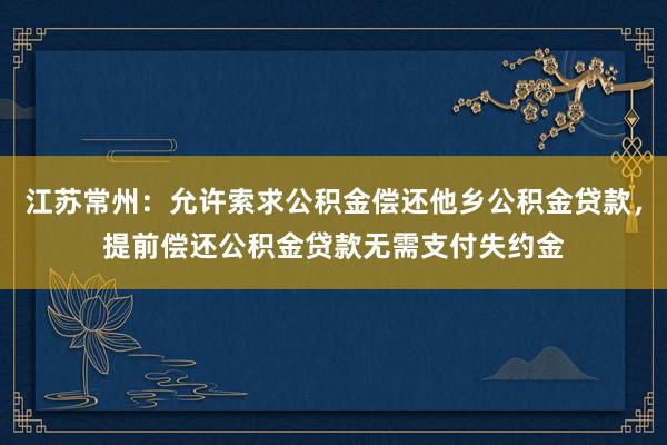 江苏常州：允许索求公积金偿还他乡公积金贷款，提前偿还公积金贷款无需支付失约金