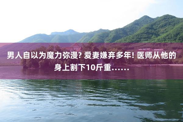 男人自以为魔力弥漫? 爱妻嫌弃多年! 医师从他的身上割下10斤重……