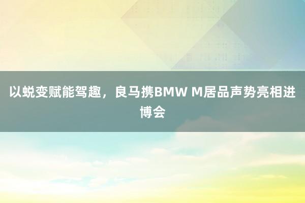 以蜕变赋能驾趣，良马携BMW M居品声势亮相进博会