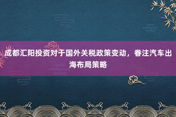 成都汇阳投资对于国外关税政策变动，眷注汽车出海布局策略