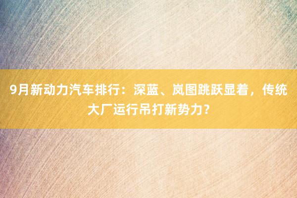 9月新动力汽车排行：深蓝、岚图跳跃显着，传统大厂运行吊打新势力？