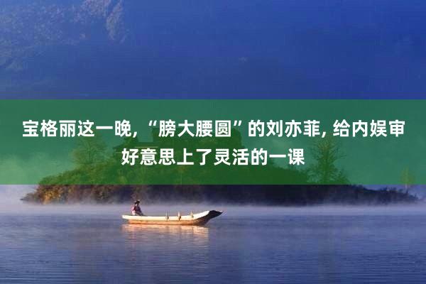 宝格丽这一晚, “膀大腰圆”的刘亦菲, 给内娱审好意思上了灵活的一课
