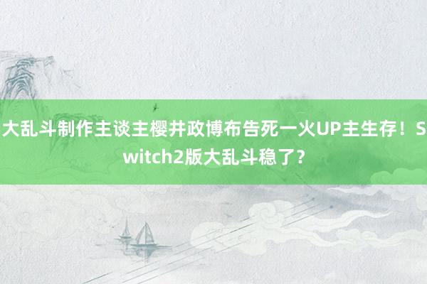 大乱斗制作主谈主樱井政博布告死一火UP主生存！Switch2版大乱斗稳了？